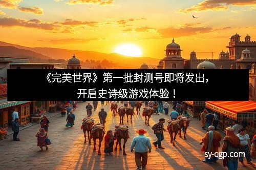 《完美世界》第一批封测号即将发出，开启史诗级游戏体验！